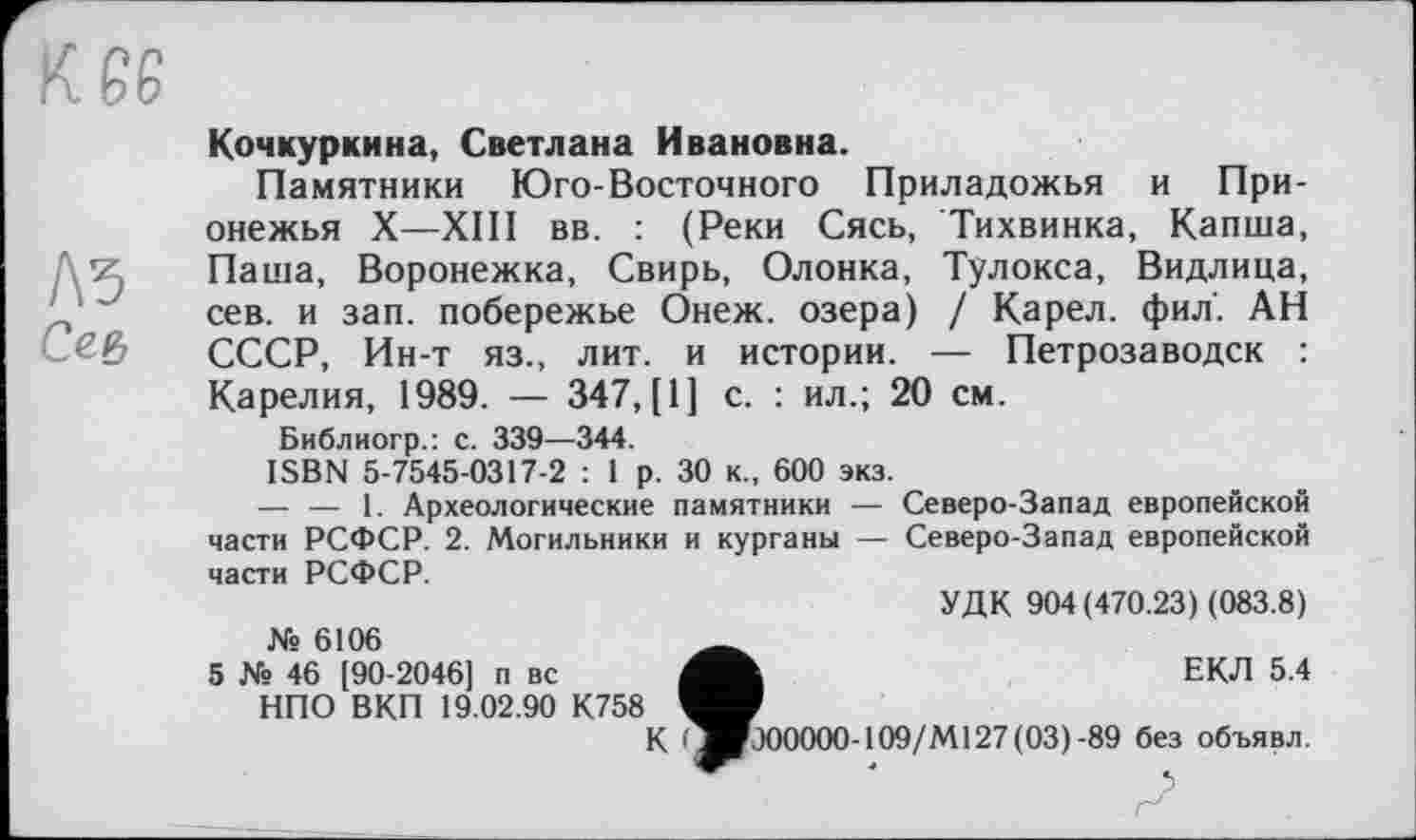 ﻿Л5
Се&
Кочкуркина, Светлана Ивановна.
Памятники Юго-Восточного Приладожья и При-онежья X—XIII вв. : (Реки Сясь, Тихвинка, Капша, Паша, Воронежка, Свирь, Олонка, Тулокса, Видлица, сев. и зап. побережье Онеж. озера) / Карел, фил. АН СССР, Ин-т яз., лит. и истории. — Петрозаводск : Карелия, 1989. — 347, [1] с. : ил.; 20 см.
Библиогр.: с. 339—344.
ISBN 5-7545-0317-2 : 1 р. 30 к., 600 экз.
— — 1. Археологические памятники — Северо-Запад европейской части РСФСР. 2. Могильники и курганы — Северо-Запад европейской части РСФСР.
УДК 904 (470.23) (083.8) № 6106	__
5 № 46 [90-2046] п вс	ЕКЛ 5.4
НПО ВКП 19.02.90 К758
К * ■ГЭООООО-109/М127 (03) -89 без объявл.